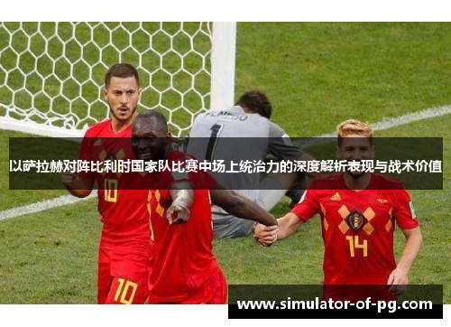 以萨拉赫对阵比利时国家队比赛中场上统治力的深度解析表现与战术价值