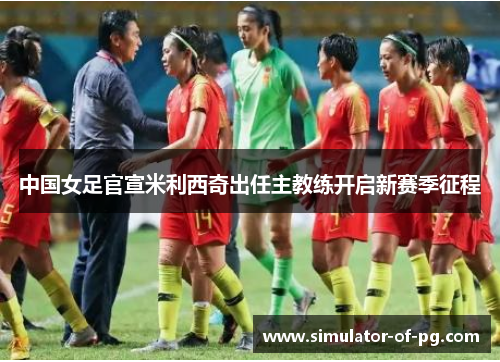 中国女足官宣米利西奇出任主教练开启新赛季征程 中国女足官宣米利西奇出任主教练开启新赛季征程