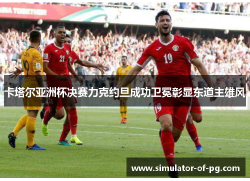 卡塔尔亚洲杯决赛力克约旦成功卫冕彰显东道主雄风 卡塔尔亚洲杯决赛力克约旦成功卫冕彰显东道主雄风