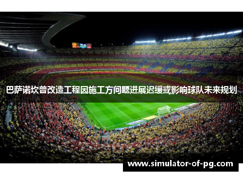 巴萨诺坎普改造工程因施工方问题进展迟缓或影响球队未来规划