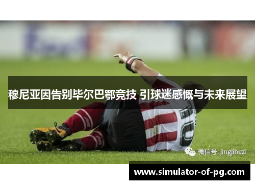 穆尼亚因告别毕尔巴鄂竞技 引球迷感慨与未来展望 穆尼亚因告别毕尔巴鄂竞技 引球迷感慨与未来展望
