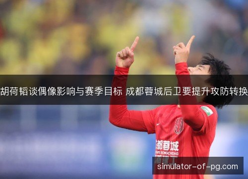 胡荷韬谈偶像影响与赛季目标 成都蓉城后卫要提升攻防转换